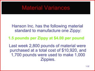Material Variances
Hanson Inc. has the following material
standard to manufacture one Zippy:
1.5 pounds per Zippy at $4.00 per pound

Last week 2,800 pounds of material were
purchased at a total cost of $10,920, and
1,700 pounds were used to make 1,000
Zippies.
1-32

 