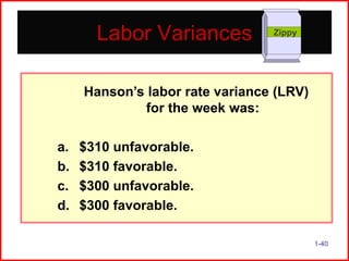Labor Variances

Zippy

Hanson’s labor rate variance (LRV)
for the week was:
a.
b.
c.
d.

$310 unfavorable.
$310 favorable.
$300 unfavorable.
$300 favorable.
1-40

 