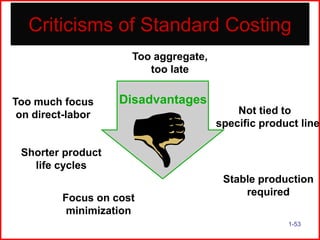 Criticisms of Standard Costing
Too aggregate,
too late
Too much focus
on direct-labor

Disadvantages
Not tied to
specific product line

Shorter product
life cycles

Focus on cost
minimization

Stable production
required
1-53

 