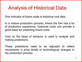 Analysis of Historical Data
One Indicator of future costs is historical cost data.
In a mature production process, where the firm has a lot
of production experience, historical costs can provide a
good basis for predicting future costs.
Cost on the basis of behavior is used to analyze and
making predictions.
These predictions need to be adjusted to reflect
movements in price levels or technological changes in
the production process
1-7

 