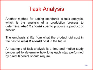 Task Analysis
Another method for setting standards is task analysis,
which is the analysis of a production process to
determine what it should cost to produce a product or
service.
The emphasis shifts from what the product did cost in
the past to what it should cost in the future.
An example of task analysis is a time-and-motion study
conducted to determine how long each step performed
by direct laborers should require.
1-8

 