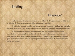 Briefing
A Renovando Aviamentos instalou-se na cidade de Brusque no ano de 2009, com
o objetivo de fornecer aviamentos diferenciados para a região.
O início foi bastante tímido, mas hoje a empresa consegue visualizar um mercado
bastante promissor, e sua missão é fornecer seus produtos para todo o território nacional.
A Renovando Aviamentos é administrada por um grupo familiar e almeja
contribuir por uma sociedade melhor, através da valorização de seus funcionários, do
total apoio a seus clientes, da participação junto a entidades e grupos que contribuem
para o desenvolvimento comum, e principalmente da consciência da responsabilidade
social que possui.
Histórico:
 