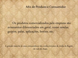 Mix deProduto e Consumidor
Os produtos comercializados pela empresa são
aviamentos diferenciados em geral, como rendas,
guipirs, palas, aplicações, botões, etc.
A grande maioria de seus consumidores são confeccionistas de moda da Região
do vale do Itajaí.
 