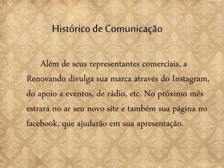 Históricode Comunicação
Além de seus representantes comerciais, a
Renovando divulga sua marca através do Instagram,
do apoio a eventos, de rádio, etc. No próximo mês
estrará no ar seu novo site e também sua página no
facebook, que ajudarão em sua apresentação.
 