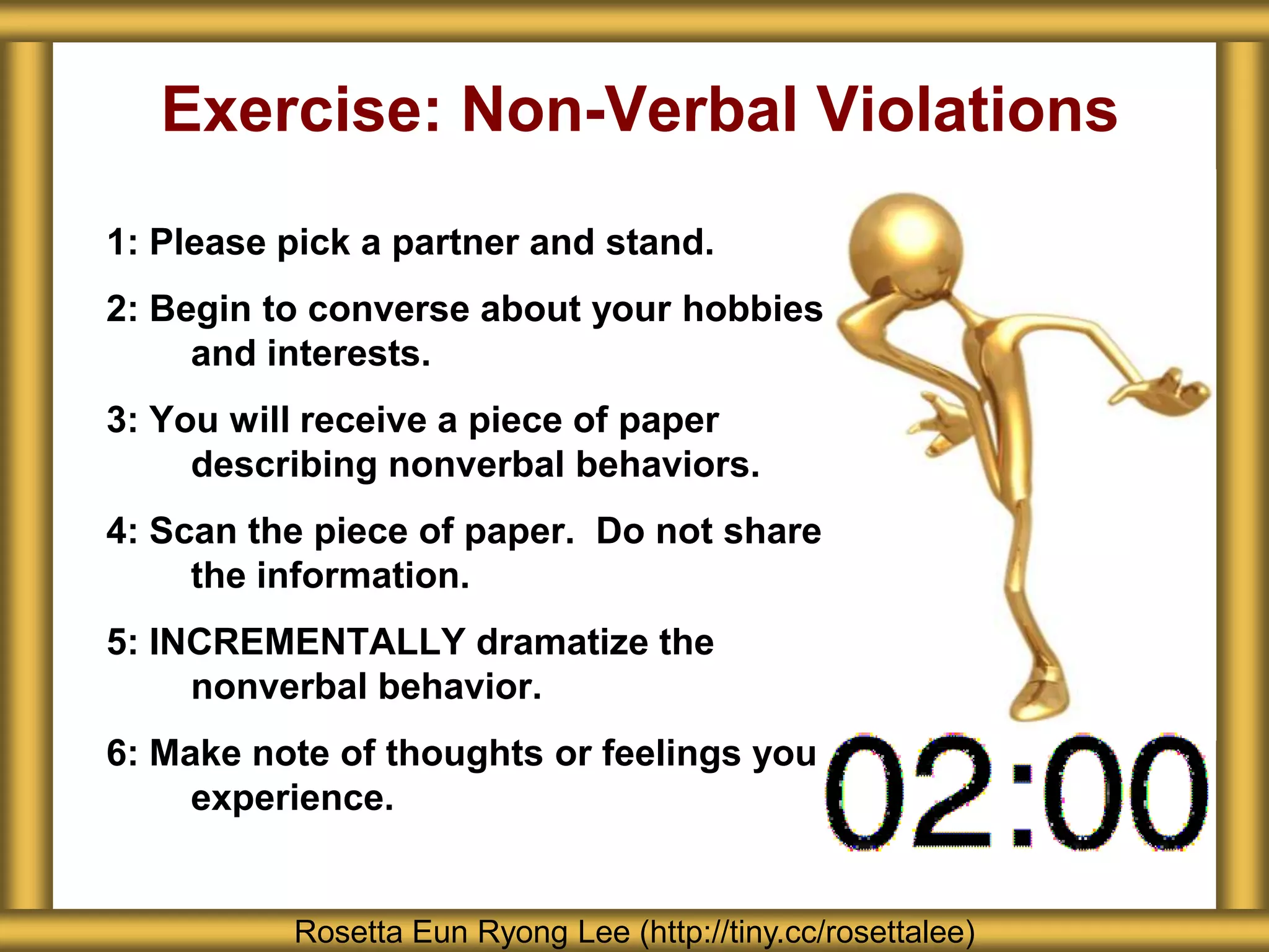 Exercise: Non-Verbal Violations
1: Please pick a partner and stand.
2: Begin to converse about your hobbies
     and interests.
3: You will receive a piece of paper
     describing nonverbal behaviors.
4: Scan the piece of paper. Do not share
     the information.
5: INCREMENTALLY dramatize the
     nonverbal behavior.
6: Make note of thoughts or feelings you
     experience.


          Rosetta Eun Ryong Lee (http://tiny.cc/rosettalee)
 