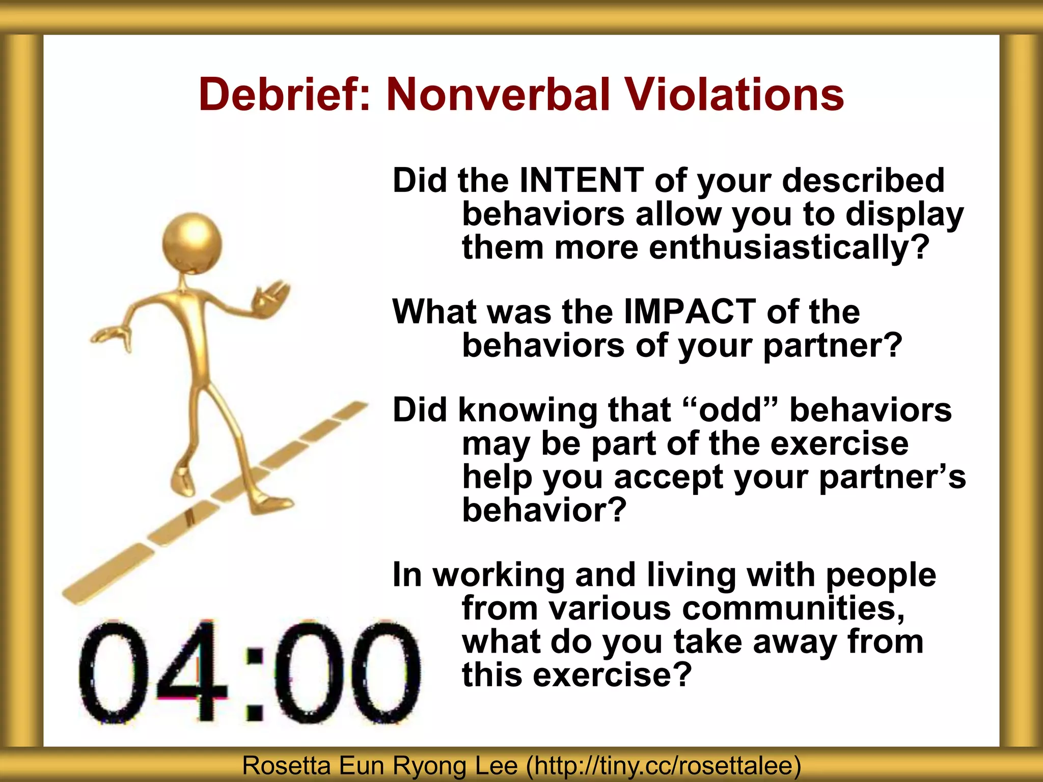 Debrief: Nonverbal Violations
              Did the INTENT of your described
                  behaviors allow you to display
                  them more enthusiastically?
              What was the IMPACT of the
                 behaviors of your partner?
              Did knowing that “odd” behaviors
                  may be part of the exercise
                  help you accept your partner’s
                  behavior?
              In working and living with people
                  from various communities,
                  what do you take away from
                  this exercise?

 Rosetta Eun Ryong Lee (http://tiny.cc/rosettalee)
 