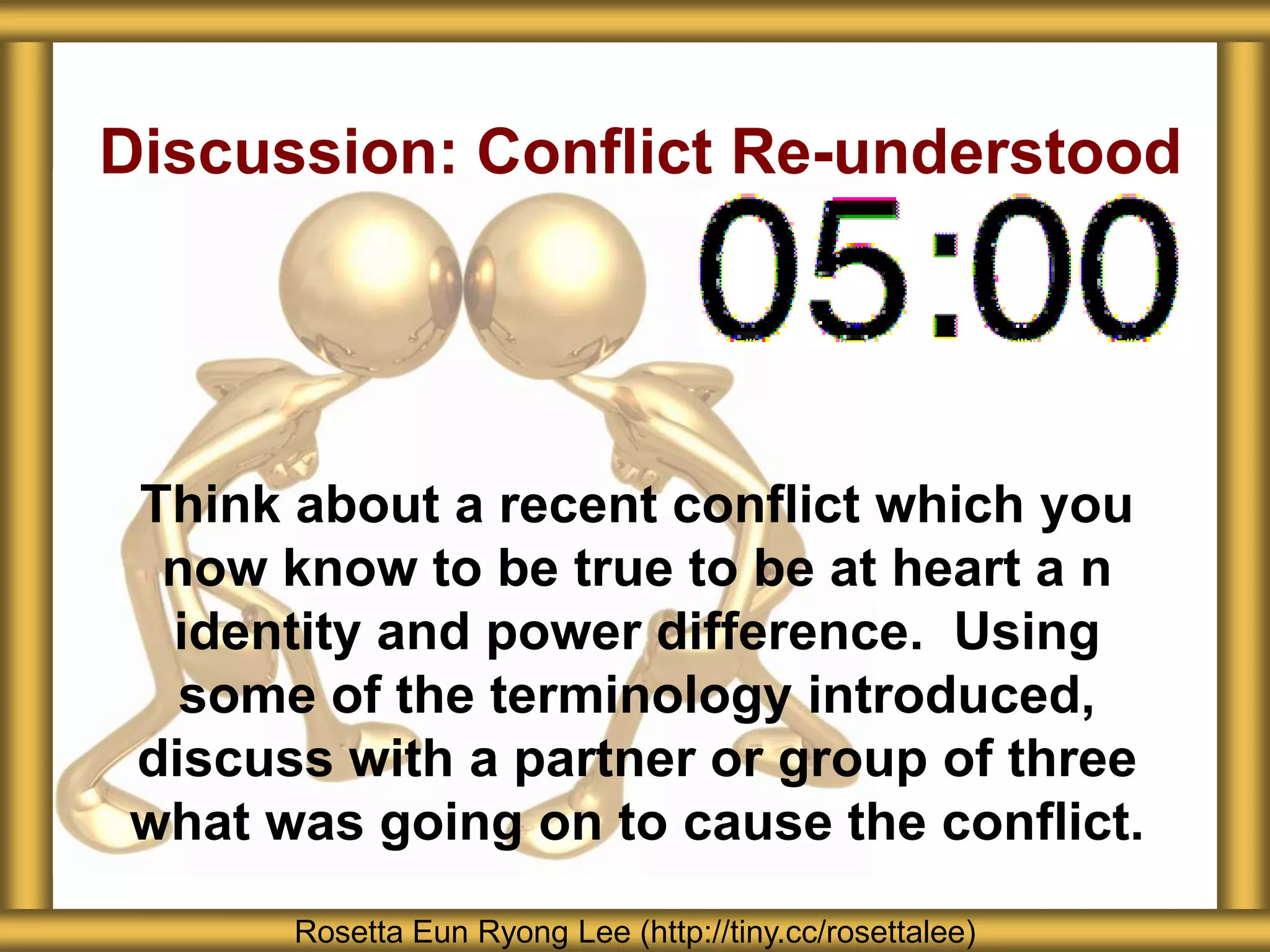Discussion: Conflict Re-understood




Think about a recent conflict which you
 now know to be true to be at heart a n
 identity and power difference. Using
  some of the terminology introduced,
discuss with a partner or group of three
what was going on to cause the conflict.
      Rosetta Eun Ryong Lee (http://tiny.cc/rosettalee)
 
