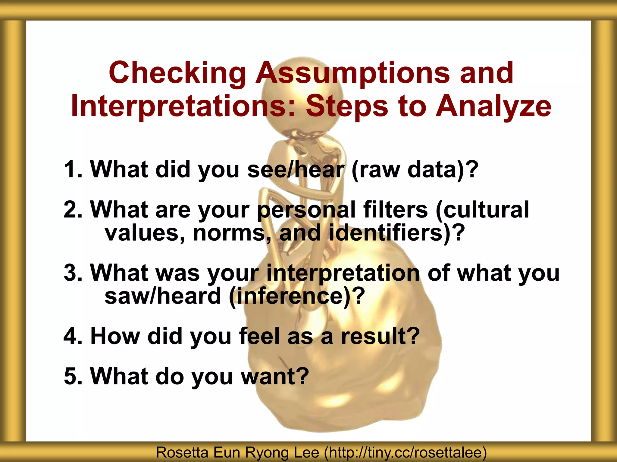 Checking Assumptions and
Interpretations: Steps to Analyze
1. What did you see/hear (raw data)?
2. What are your personal filters (cultural
    values, norms, and identifiers)?
3. What was your interpretation of what you
    saw/heard (inference)?
4. How did you feel as a result?
5. What do you want?


        Rosetta Eun Ryong Lee (http://tiny.cc/rosettalee)
 