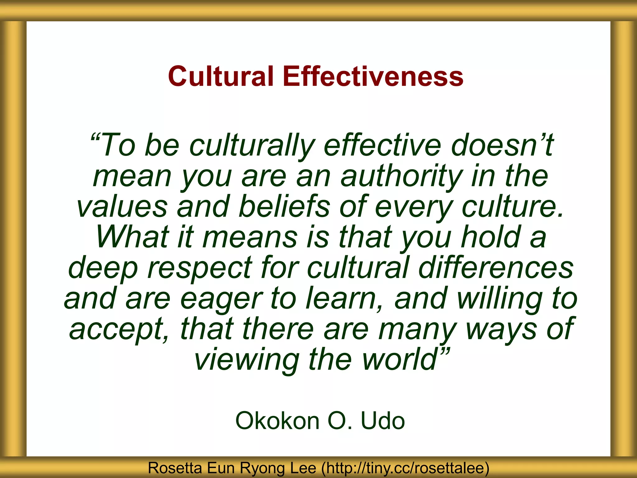 Cultural Effectiveness

  “To be culturally effective doesn’t
  mean you are an authority in the
 values and beliefs of every culture.
   What it means is that you hold a
deep respect for cultural differences
and are eager to learn, and willing to
accept, that there are many ways of
          viewing the world”
                  Okokon O. Udo
      Rosetta Eun Ryong Lee (http://tiny.cc/rosettalee)
 