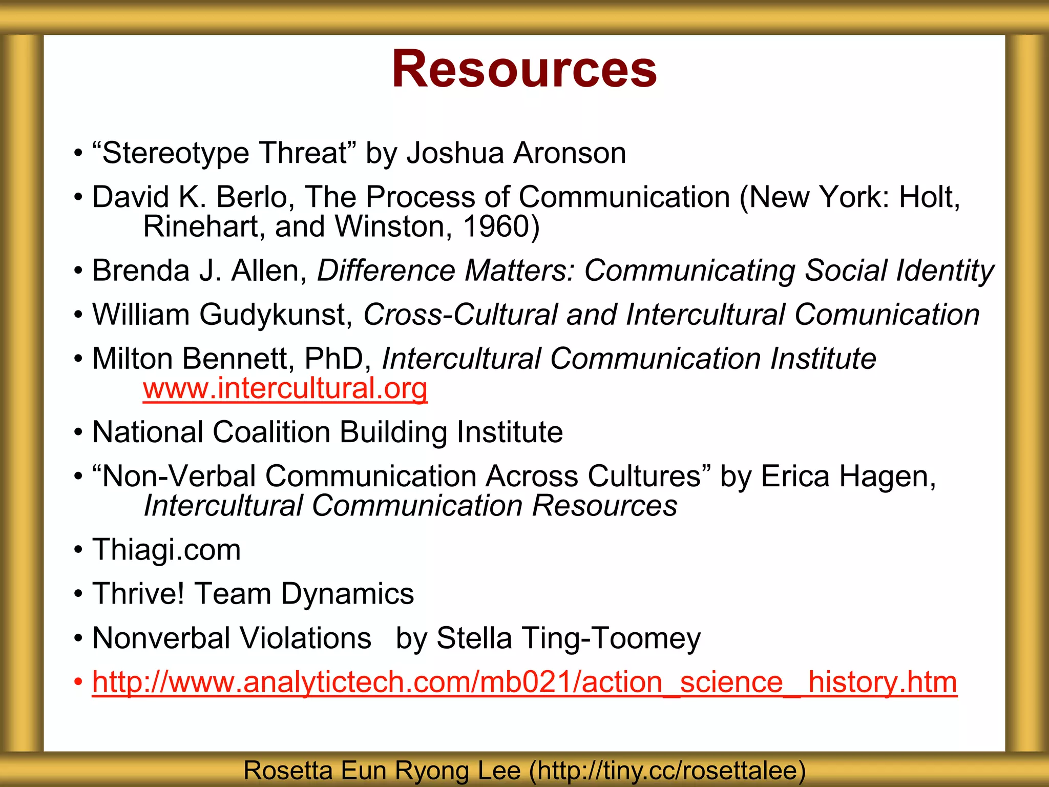 Resources
• “Stereotype Threat” by Joshua Aronson
• David K. Berlo, The Process of Communication (New York: Holt,
      Rinehart, and Winston, 1960)
• Brenda J. Allen, Difference Matters: Communicating Social Identity
• William Gudykunst, Cross-Cultural and Intercultural Comunication
• Milton Bennett, PhD, Intercultural Communication Institute
      www.intercultural.org
• National Coalition Building Institute
• “Non-Verbal Communication Across Cultures” by Erica Hagen,
      Intercultural Communication Resources
• Thiagi.com
• Thrive! Team Dynamics
• Nonverbal Violations  by Stella Ting-Toomey
• http://www.analytictech.com/mb021/action_science_ history.htm

            Rosetta Eun Ryong Lee (http://tiny.cc/rosettalee)
 
