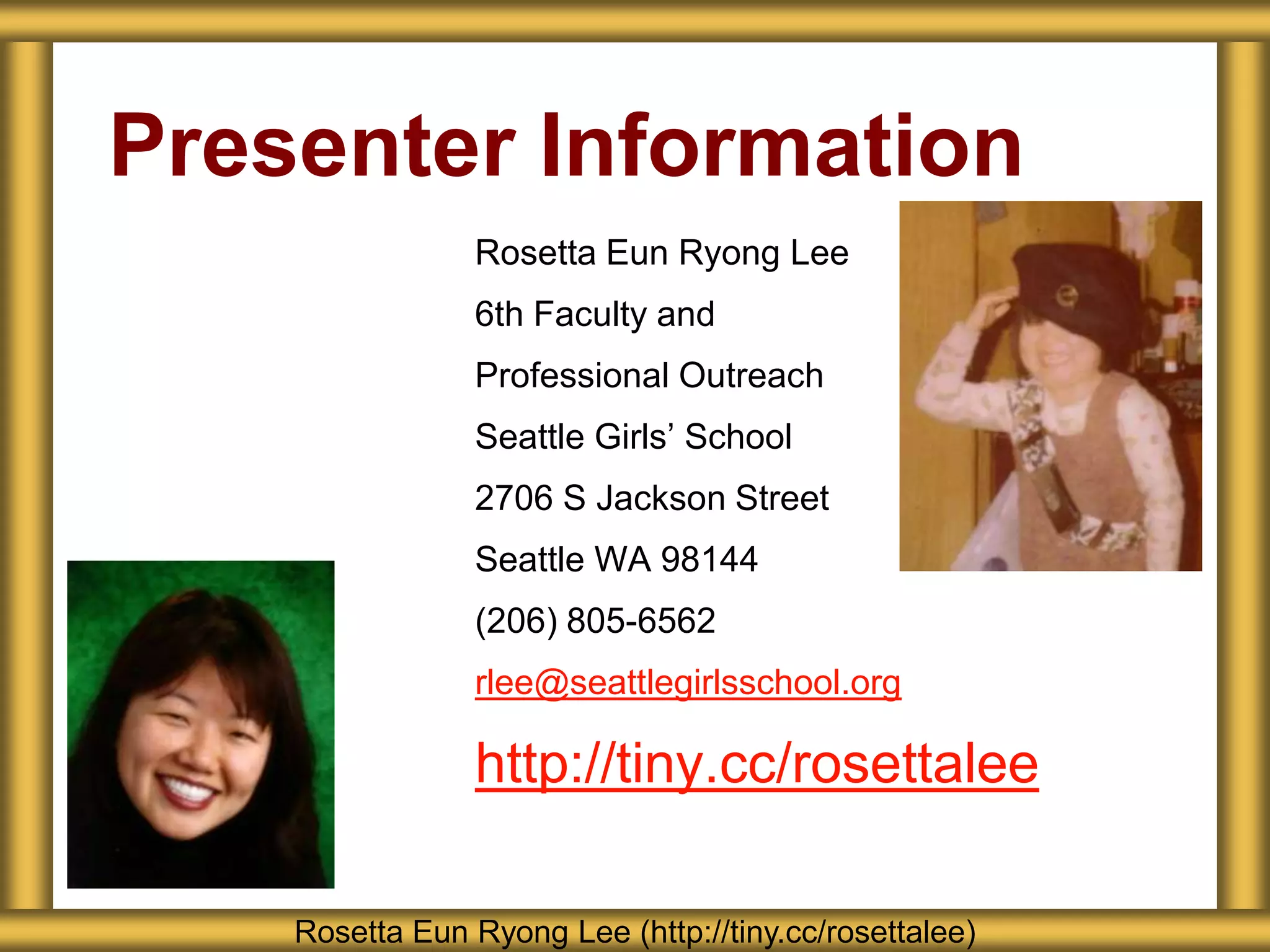 Presenter Information
                Rosetta Eun Ryong Lee
                6th Faculty and
                Professional Outreach
                Seattle Girls’ School
                2706 S Jackson Street
                Seattle WA 98144
                (206) 805-6562
                rlee@seattlegirlsschool.org

                http://tiny.cc/rosettalee

    Rosetta Eun Ryong Lee (http://tiny.cc/rosettalee)
 