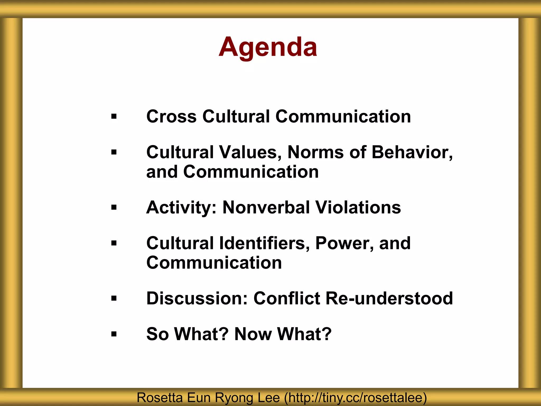 Agenda

    Cross Cultural Communication
    Cultural Values, Norms of Behavior,
     and Communication
    Activity: Nonverbal Violations
    Cultural Identifiers, Power, and
     Communication
    Discussion: Conflict Re-understood
    So What? Now What?


    Rosetta Eun Ryong Lee (http://tiny.cc/rosettalee)
 
