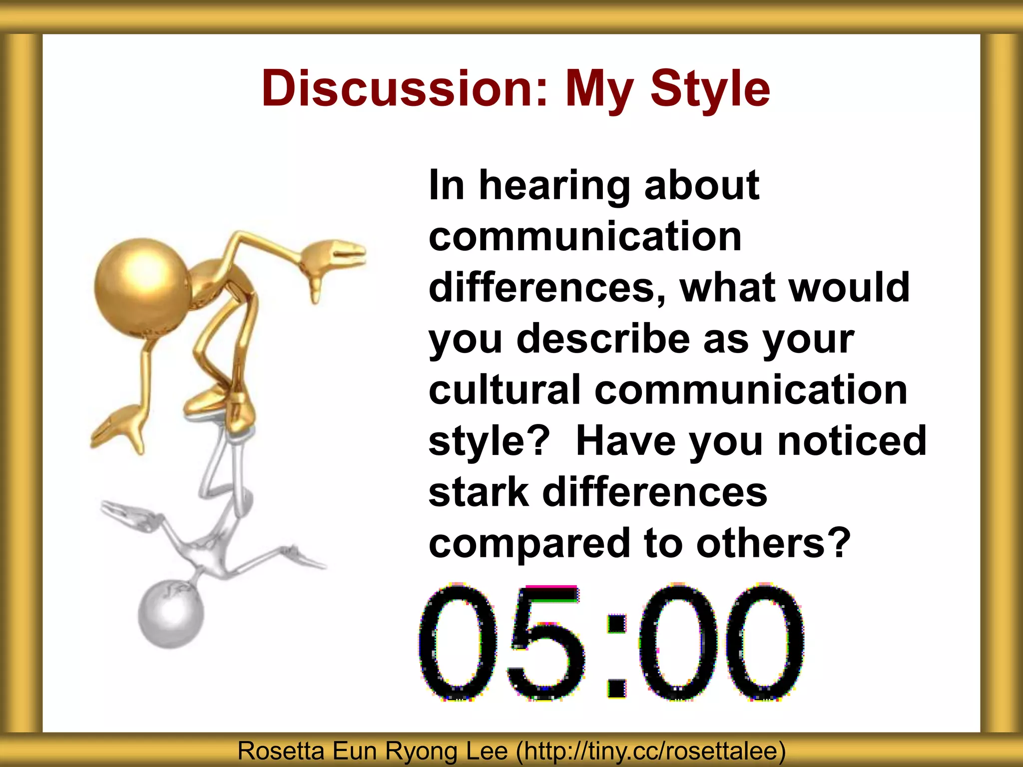 Discussion: My Style
                 In hearing about
                 communication
                 differences, what would
                 you describe as your
                 cultural communication
                 style? Have you noticed
                 stark differences
                 compared to others?



Rosetta Eun Ryong Lee (http://tiny.cc/rosettalee)
 