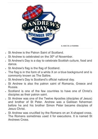 EL BOSC DE LA PABORDIA
 St Andrew is the Patron Saint of Scotland.
 St Andrew is celebrated on the 30th
of November.
 St Andrew's Day is a day to celebrate Scottish culture, food and
dance.
 St Andrew's flag is the flag of Scotland.
 The flag is in the form of a white X on a blue background and is
commonly known as The Saltire.
 St Andrew's Day is Scotland's official national day.
 St Andrew is also the patron saint of Romania, Greece and
Russia.
 Scotland is one of the few countries to have one of Christ’s
disciples as their patron saint.
 St Andrew was one of the Twelve Apostles (disciples of Jesus)
and brother of St Peter. Andrew was a Galilean fisherman
before he and his brother Simon Peter became disciples of
Jesus Christ.
 St Andrew was crucified by the Romans on an X-shaped cross.
The Romans sometimes used it for executions. It is named St
Andrews Cross.
 