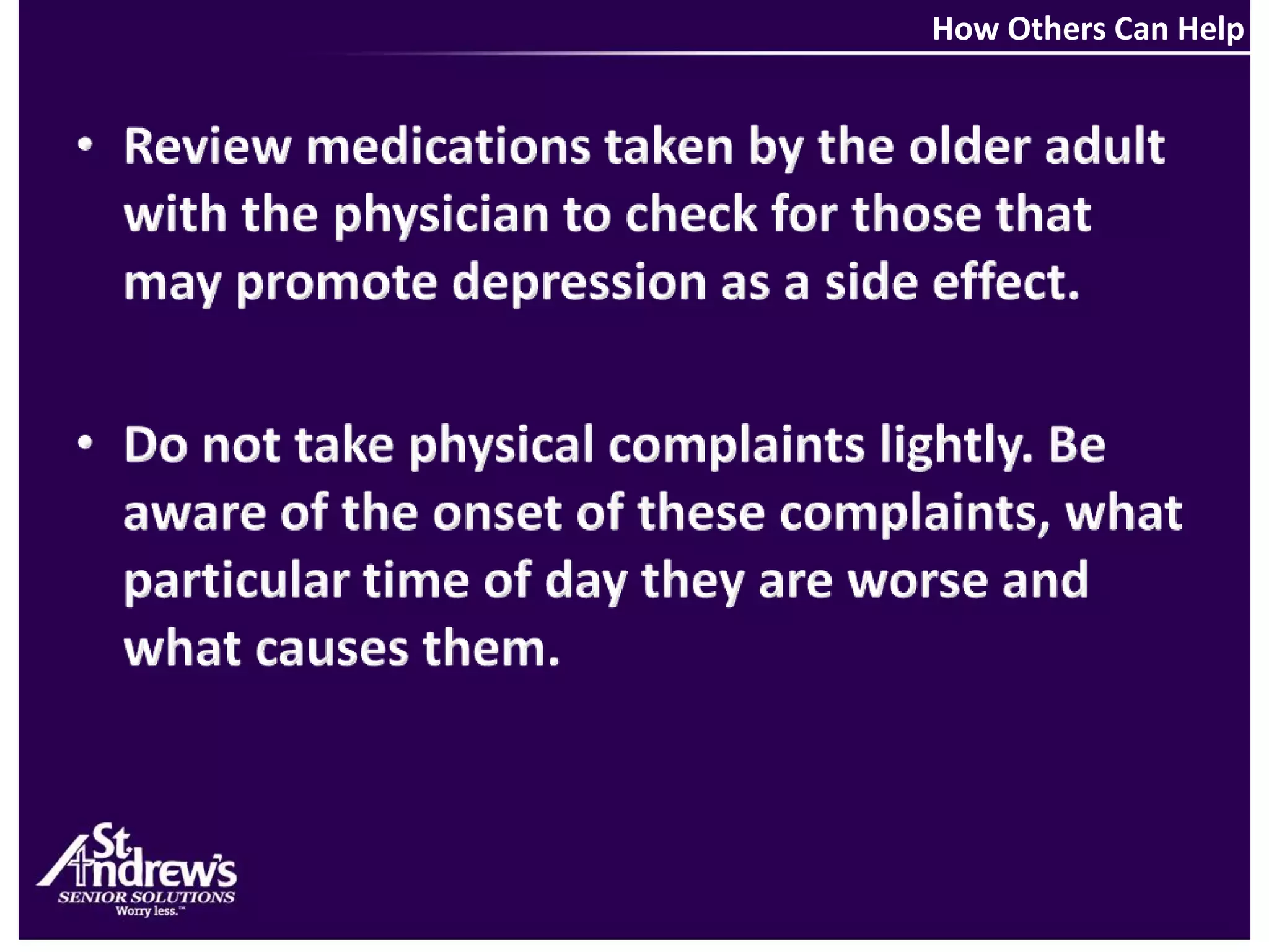 How Others Can HelpReview medications taken by the older adult with the physician to check for those that may promote depression as a side effect.Do not take physical complaints lightly. Be aware of the onset of these complaints, what particular time of day they are worse and what causes them.