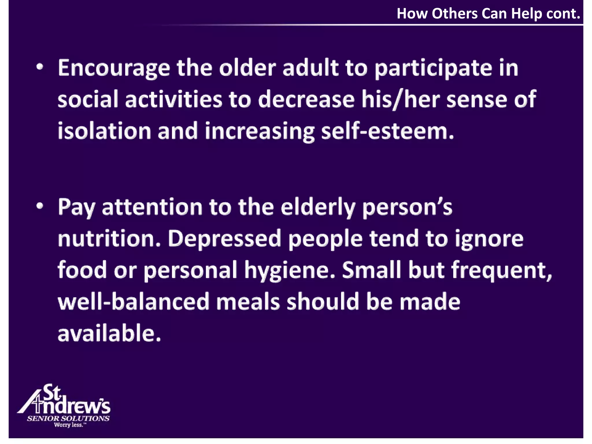 How Others Can Help cont.Encourage the older adult to participate in social activities to decrease his/her sense of isolation and increasing self-esteem.Pay attention to the elderly person’s nutrition. Depressed people tend to ignore food or personal hygiene. Small but frequent, well-balanced meals should be made available. 