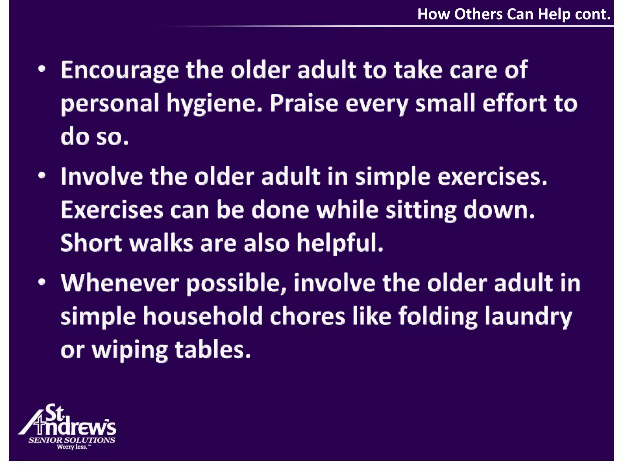  How Others Can Help cont.Encourage the older adult to take care of personal hygiene. Praise every small effort to do so.Involve the older adult in simple exercises. Exercises can be done while sitting down. Short walks are also helpful.Whenever possible, involve the older adult in simple household chores like folding laundry or wiping tables.