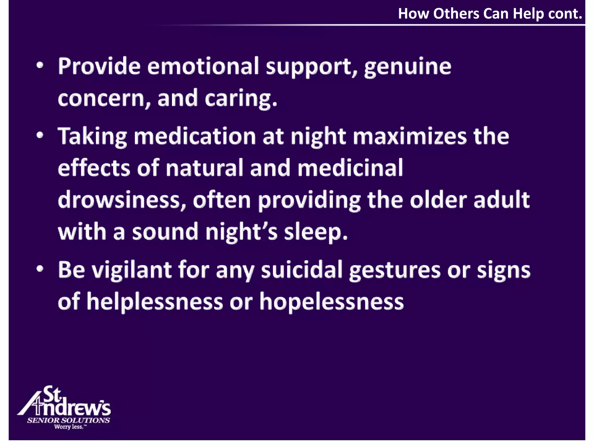 How Others Can Help cont.Provide emotional support, genuine concern, and caring.Taking medication at night maximizes the effects of natural and medicinal drowsiness, often providing the older adult with a sound night’s sleep.Be vigilant for any suicidal gestures or signs of helplessness or hopelessness