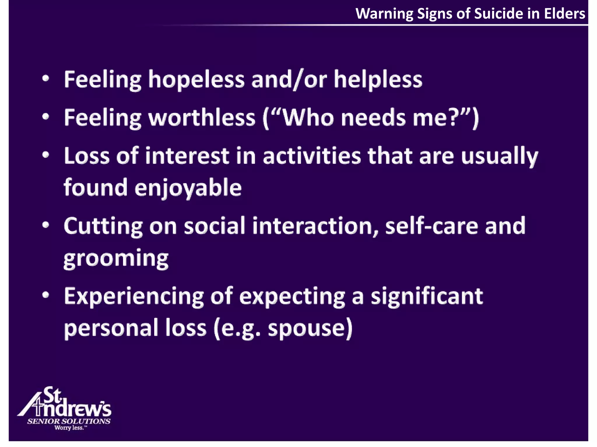 Warning Signs of Suicide in EldersFeeling hopeless and/or helplessFeeling worthless (“Who needs me?”)Loss of interest in activities that are usually found enjoyableCutting on social interaction, self-care and groomingExperiencing of expecting a significant personal loss (e.g. spouse)