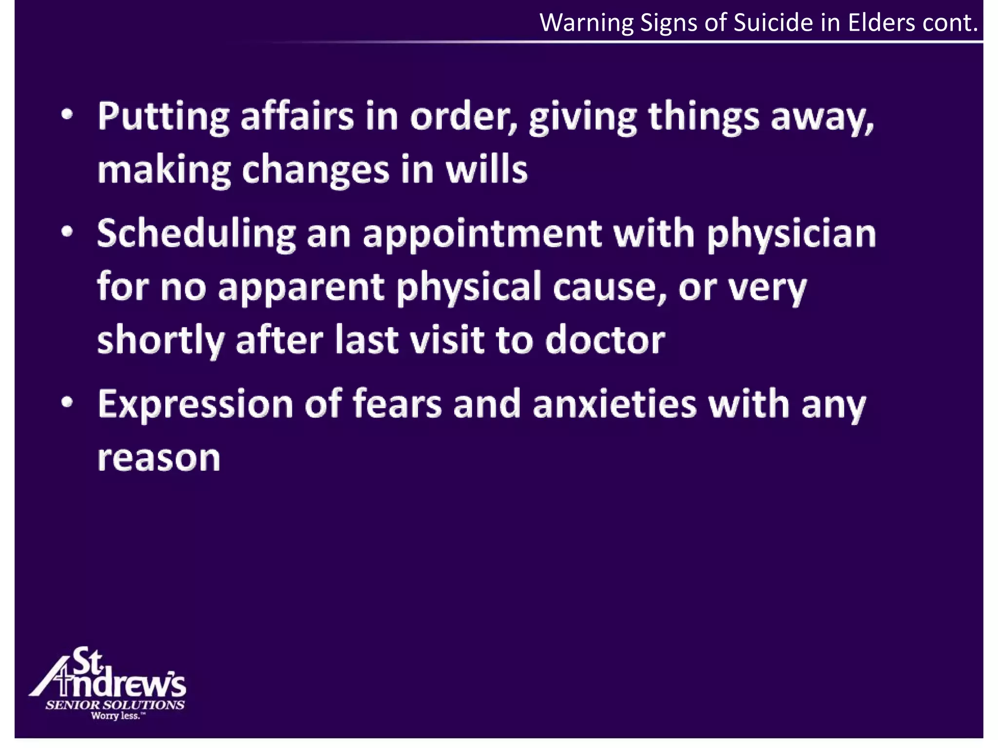 Warning Signs of Suicide in Elders cont. Putting affairs in order, giving things away, making changes in willsScheduling an appointment with physician for no apparent physical cause, or very shortly after last visit to doctorExpression of fears and anxieties with any reason