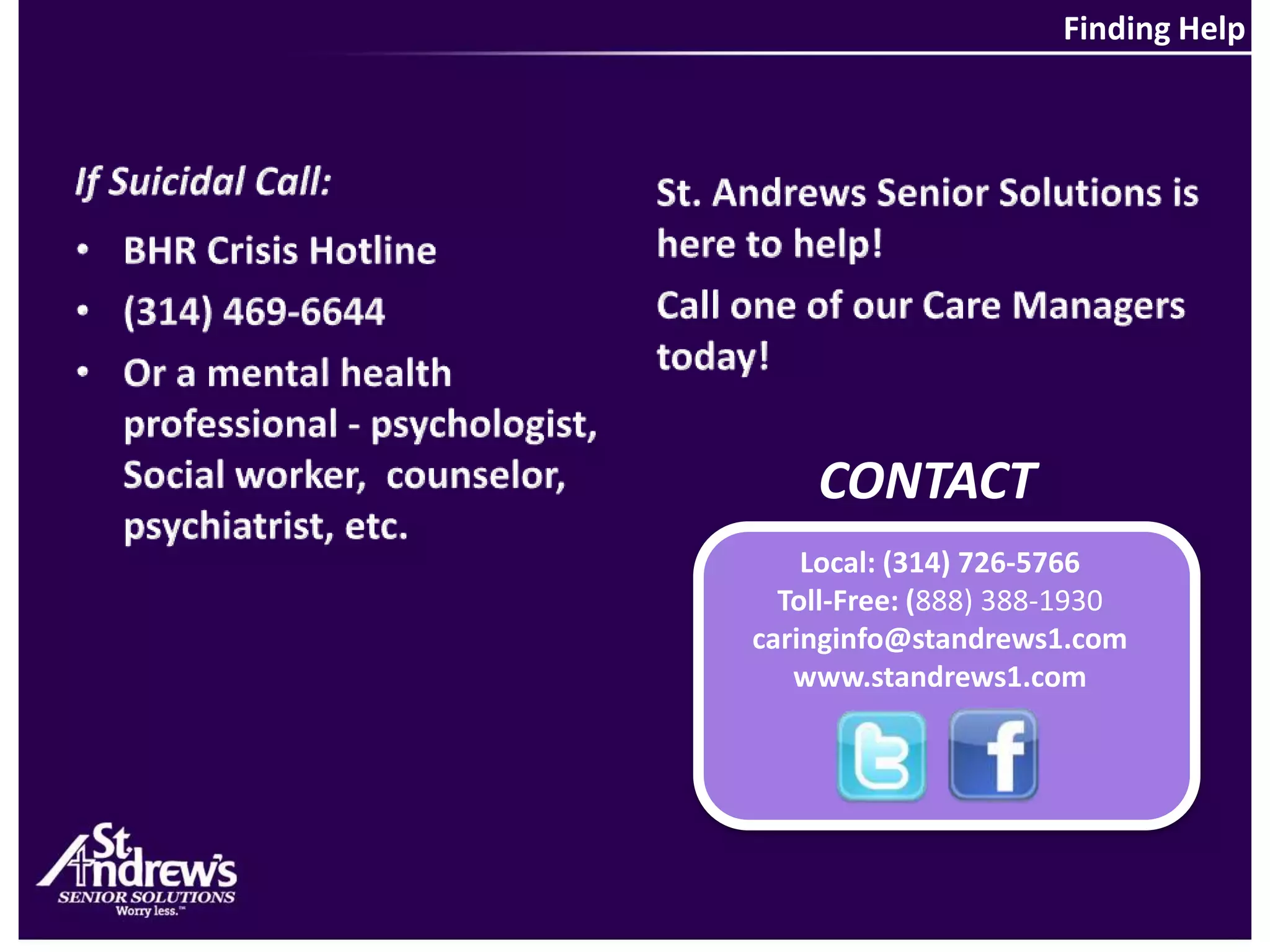 Finding HelpIf Suicidal Call:St. Andrews Senior Solutions is here to help! Call one of our Care Managers today!BHR Crisis Hotline(314) 469-6644Or a mental health professional - psychologist, Social worker,  counselor, psychiatrist, etc.CONTACTLocal: (314) 726-5766Toll-Free: (888) 388-1930caringinfo@standrews1.comwww.standrews1.com