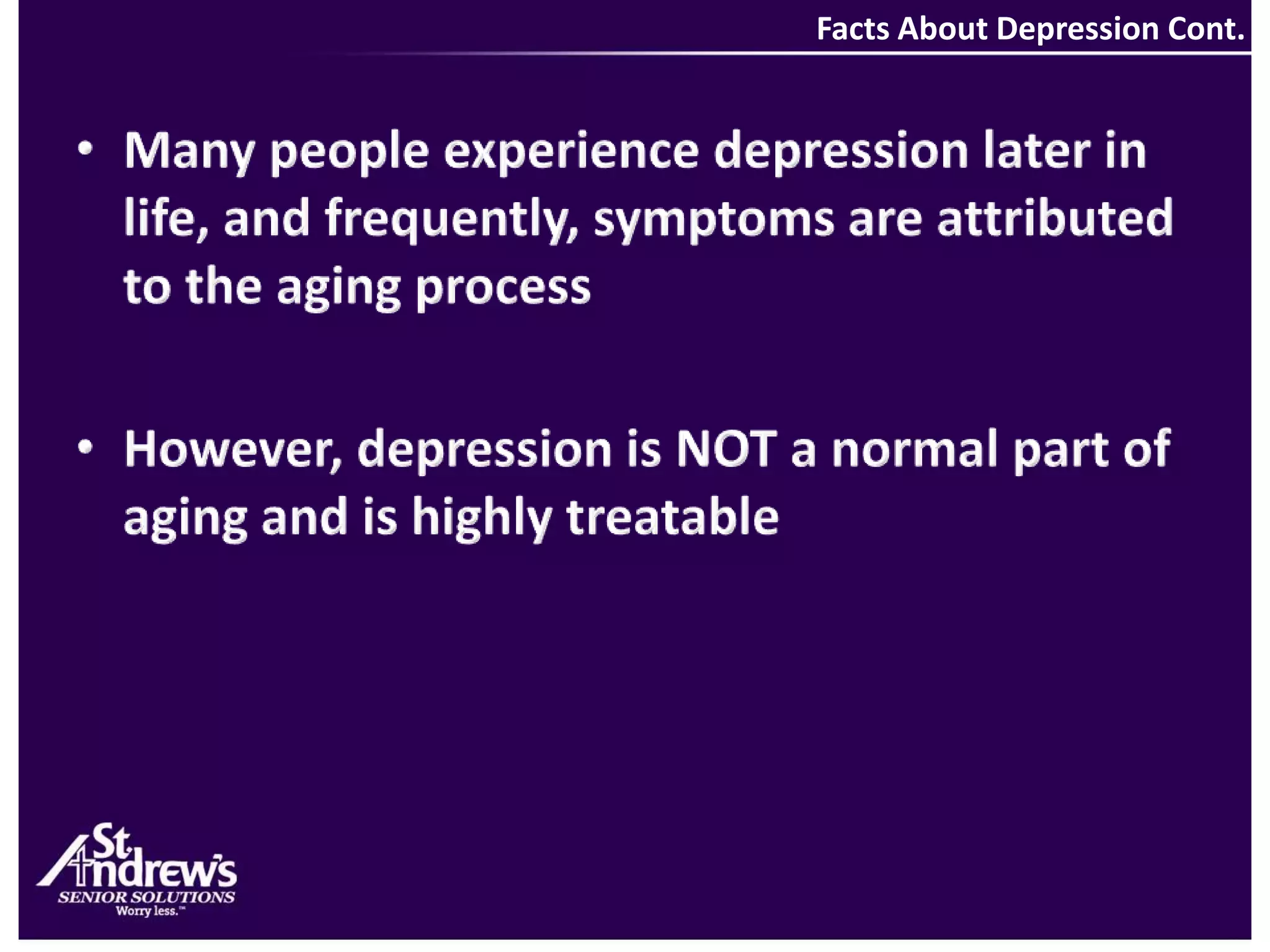 Facts About Depression Cont.Many people experience depression later in life, and frequently, symptoms are attributed to the aging process However, depression is NOT a normal part of aging and is highly treatable