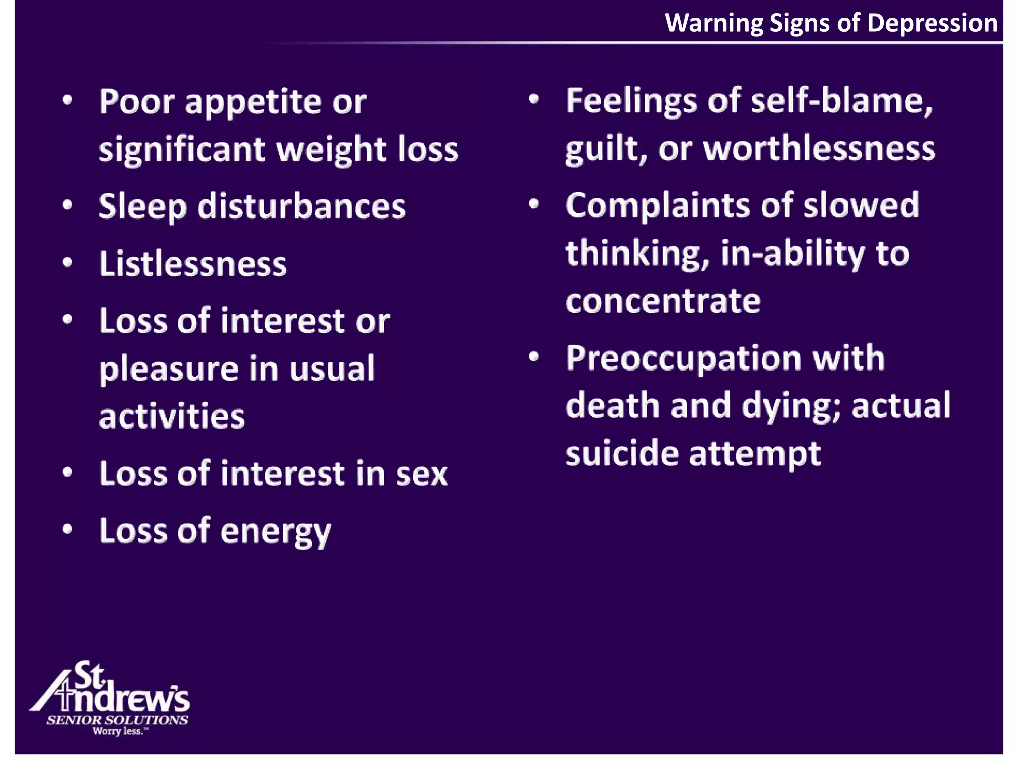 Warning Signs of DepressionFeelings of self-blame, guilt, or worthlessnessComplaints of slowed thinking, in-ability to concentratePreoccupation with death and dying; actual suicide attemptPoor appetite or significant weight loss Sleep disturbances ListlessnessLoss of interest or pleasure in usual activitiesLoss of interest in sexLoss of energy