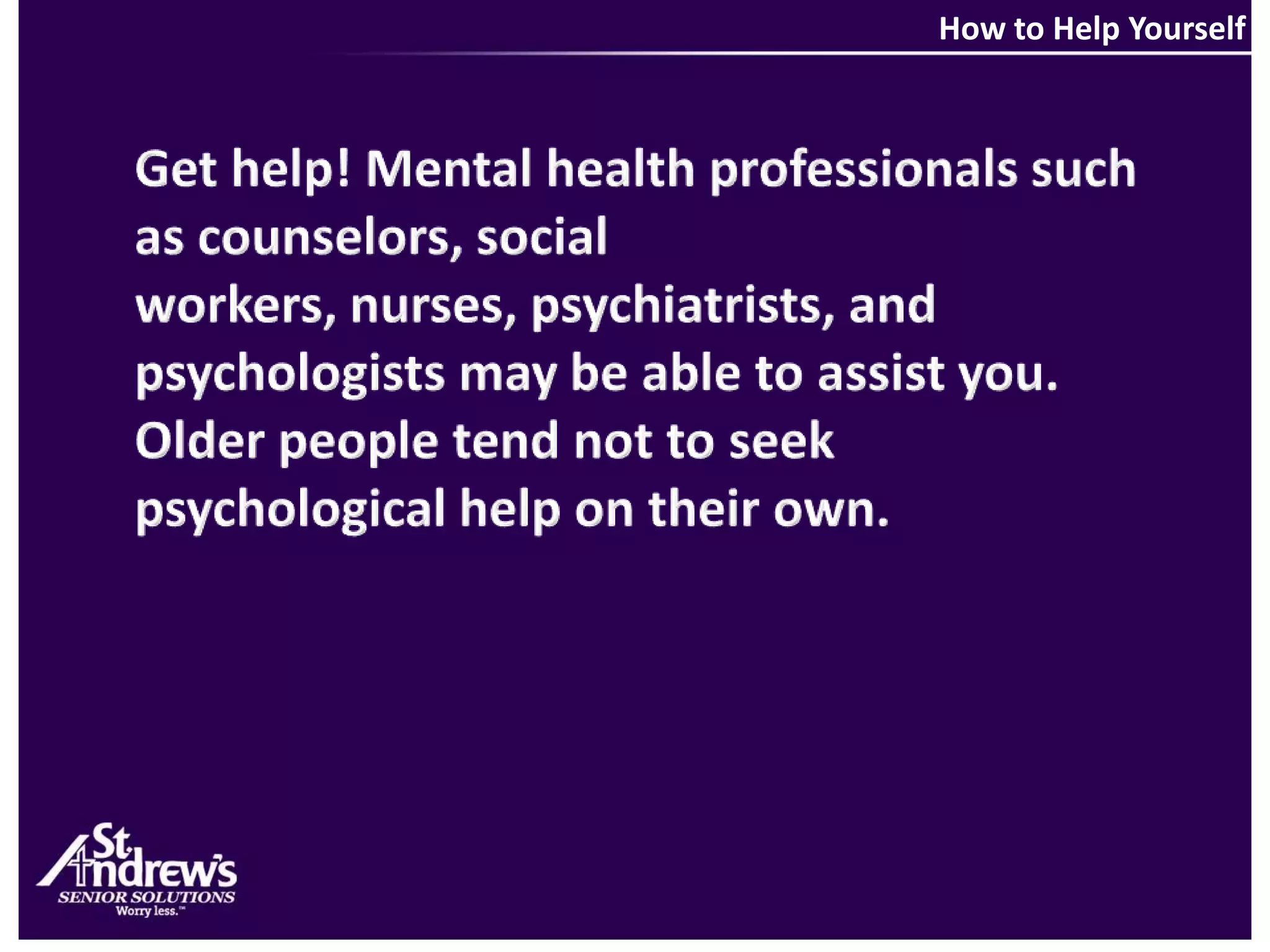 How to Help YourselfGet help! Mental health professionals such as counselors, social workers, nurses, psychiatrists, and psychologists may be able to assist you. Older people tend not to seek psychological help on their own.