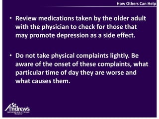 How Others Can HelpReview medications taken by the older adult with the physician to check for those that may promote depression as a side effect.Do not take physical complaints lightly. Be aware of the onset of these complaints, what particular time of day they are worse and what causes them.