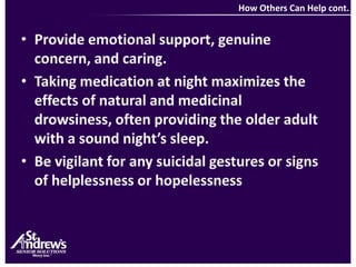 How Others Can Help cont.Provide emotional support, genuine concern, and caring.Taking medication at night maximizes the effects of natural and medicinal drowsiness, often providing the older adult with a sound night’s sleep.Be vigilant for any suicidal gestures or signs of helplessness or hopelessness