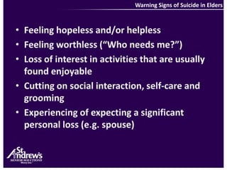 Warning Signs of Suicide in EldersFeeling hopeless and/or helplessFeeling worthless (“Who needs me?”)Loss of interest in activities that are usually found enjoyableCutting on social interaction, self-care and groomingExperiencing of expecting a significant personal loss (e.g. spouse)