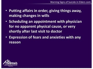 Warning Signs of Suicide in Elders cont. Putting affairs in order, giving things away, making changes in willsScheduling an appointment with physician for no apparent physical cause, or very shortly after last visit to doctorExpression of fears and anxieties with any reason