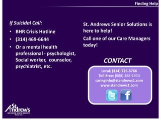 Finding HelpIf Suicidal Call:St. Andrews Senior Solutions is here to help! Call one of our Care Managers today!BHR Crisis Hotline(314) 469-6644Or a mental health professional - psychologist, Social worker,  counselor, psychiatrist, etc.CONTACTLocal: (314) 726-5766Toll-Free: (888) 388-1930caringinfo@standrews1.comwww.standrews1.com