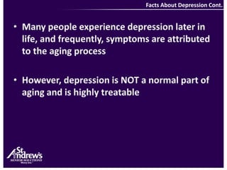 Facts About Depression Cont.Many people experience depression later in life, and frequently, symptoms are attributed to the aging process However, depression is NOT a normal part of aging and is highly treatable