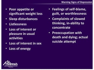 Warning Signs of DepressionFeelings of self-blame, guilt, or worthlessnessComplaints of slowed thinking, in-ability to concentratePreoccupation with death and dying; actual suicide attemptPoor appetite or significant weight loss Sleep disturbances ListlessnessLoss of interest or pleasure in usual activitiesLoss of interest in sexLoss of energy