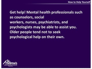 How to Help YourselfGet help! Mental health professionals such as counselors, social workers, nurses, psychiatrists, and psychologists may be able to assist you. Older people tend not to seek psychological help on their own.