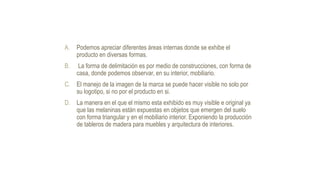 A. Podemos apreciar diferentes áreas internas donde se exhibe el
producto en diversas formas.
B. La forma de delimitación es por medio de construcciones, con forma de
casa, donde podemos observar, en su interior, mobiliario.
C. El manejo de la imagen de la marca se puede hacer visible no solo por
su logotipo, si no por el producto en si.
D. La manera en el que el mismo esta exhibido es muy visible e original ya
que las melaninas están expuestas en objetos que emergen del suelo
con forma triangular y en el mobiliario interior. Exponiendo la producción
de tableros de madera para muebles y arquitectura de interiores.
 