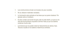 E. Las construcciones simulan ser de placa de yeso revestida.
F. No se utilizaron materiales reciclados.
G. La iluminación esta centrada en las áreas que se quieren destacar. Por
ejemplo sobre el mobiliario.
H. El color cumple una función de gran valor en este diseño, ya que es una
obra del reconocidísimo arquitecto Clorindo Testa ya que sus diseños
contenían mucho color.
I. Las texturas que se pueden observar básicamente son planas, lisas.
Texturas visuales en los tableros melaminicos exhibidos.
 