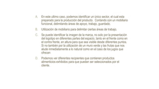 A. En este ultimo caso, podemos identificar un único sector, el cual esta
preparado para la producción del producto. Contando con un mobiliario
funcional, delimitando áreas de apoyo, trabajo, guardado.
B. Utilización de mobiliario para delimitar ciertas áreas de trabajo.
C. Se puede identificar la imagen de la marca, no solo por la presentación
del logotipo en diferentes partes del espacio, tanto en el frente como en
el contra frente, en altura para que sea visible desde diferentes puntos.
Si no también por la utilización de un muro verde y las frutas que nos
alude inmediatamente a lo natural como en el caso de los jugos que
ofrecen
D. Podemos ver diferentes recipientes que contienen productos
alimenticios exhibidos para que puedan ser seleccionados por el
cliente.
 