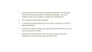 E. Para la construcción del mismo posiblemente utilizaron mdf revestido,
laminas de vidrio que separan al cliente del mostrador, una maya
metálica, acero en los zócalos y mobiliario de mdf laqueado.
F. No se utilizaron elementos reciclados.
G. La iluminación esta destacando el muro verde, ubicado en uno de los
laterales del stand.
H. Se utilizaron colores neutros, para destacar el color verde del muro y el
color que poseen las frutas.
I. Se observan texturas planas, lisas en la gran mayoría del diseño
destacando la textura de las hojas del muro verde.
 