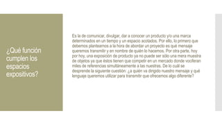 ¿Qué función
cumplen los
espacios
expositivos?
Es la de comunicar, divulgar, dar a conocer un producto y/o una marca
determinados en un tiempo y un espacio acotados. Por ello, lo primero que
debemos plantearnos a la hora de abordar un proyecto es qué mensaje
queremos transmitir y en nombre de quién lo hacemos. Por otra parte, hoy
por hoy, una exposición de producto ya no puede ser sólo una mera muestra
de objetos ya que éstos tienen que competir en un mercado donde vociferan
miles de referencias simultáneamente a las nuestras. De lo cuál se
desprende la siguiente cuestión: ¿a quién va dirigido nuestro mensaje y qué
lenguaje queremos utilizar para transmitir que ofrecemos algo diferente?
 