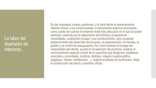 La labor del
diseñador de
interiores…
Es dar respuesta a estas cuestiones, y lo hará desde el asesoramiento
referido incluso a los condicionantes o instrumentos externos al proyecto,
como puede ser cuál es el certamen ferial más adecuado en el que se puede
participar, pasando por la elaboración del briefing o programa de
necesidades, analizando el lugar y sus condicionantes, para ocuparse
posteriormente del desarrollo del proyecto, la preproducción, el montaje, la
gestión y el control de presupuestos. Así como también el recoger las
necesidades del cliente, ayudar en la selección del producto, analizar el
funcionamiento espacial a partir de la superficie que tengamos, establecer
recorridos y prioridades, zonificar, distribuir, integrar la parte gráfica
(logotipos, rótulos, señalización ...), realizar el estudio de iluminación, dirigir
la construcción del stand y coordinar oficios.
 