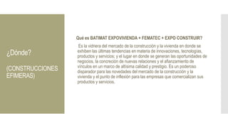 ¿Dónde?
(CONSTRUCCIONES
EFIMERAS)
Qué es BATIMAT EXPOVIVIENDA + FEMATEC + EXPO CONSTRUIR?
Es la vidriera del mercado de la construcción y la vivienda en donde se
exhiben las últimas tendencias en materia de innovaciones, tecnologías,
productos y servicios; y el lugar en donde se generan las oportunidades de
negocios, la concreción de nuevas relaciones y el afianzamiento de
vínculos en un marco de altísima calidad y prestigio. Es un poderoso
disparador para las novedades del mercado de la construcción y la
vivienda y el punto de inflexión para las empresas que comercializan sus
productos y servicios.
 