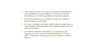 A. Como podemos observar se propuso un espacio de contemplación y
ocio, permeable con un gran artefacto en el centro en el cual nos
encontramos con un área de guardado (una especie de placard).
B. La forma de delimitación es el mobiliario, en este caso, asientos y
planos de apoyo y el cubo negro.
C. En cuanto a la imagen corporativa, podemos observar a gran altura un
objeto colgante haciéndose visible desde cualquier perspectiva con el
logo de la institución.
D. La manera de exhibición es el espacio en si que convoca a las
personas a la reunión, al que los arquitectos bautizaron “el cuarto
poder”: “Construimos una plaza que pone a los medios en el medio”,
resumen.
 