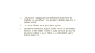 G. La iluminación elegida situada en la parte exterior como interior del
“artefacto” son luces difusas y otras que quieren destacar algún área en
particular central.
H. Los colores utilizados son el negro, blanco y grises.
I. Se logran ver texturas lisas, rugosas, planas, visuales. La textura de los
materiales como la madera (material en crudo) y el acero. que a su vez
generan un contraste ya que la madera es un material cálido y por el
contrario el acero no.
 