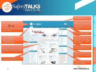 Here you can create a new account, or




                                                                                                                Idea
                                                   login to an existing account

                                                   By creating a new account you’ll get access to the full
                                                   database, you'll have access as an author, and you’ll have
This logo is a representative sign for our         the right to draft new Safety Talks and several other
                                                   features.
database, we created this logo under the           to create your account All You Have to do is to enter your
                                                   Name, APMID, Email and Password of your choice.




                                                                                                                Conception
form of key                                        You have already an account that’s great, thin welcome
                                                   to our Safety Talks Database.
                                                   To login to your Account all you have to do is to enter
that reflects the usefulness of this database as   your APMID and Password the one you has chosen
                                                   during registration
a source of solutions for any situation that
causes a hazardous risk
                                                   Here you can search for anything with
                                                   any keyword in the whole database


The Main Menu represent our principal features:    Only the authors have access to this




                                                                                                                How to use
- A list of all existing risks,                    module, which allowed them to
- List of my own Safety Talks,                     submit their own Safety Talks, to
- Statistics on database,                          modify their account informations
- A multi-criteria search page,                    (name, password ...) or simply to
- A link to the admin panel.                       leave the Database.


Every Safety Talk is represented by a title,       This module represents a selection of
some information (like: date, hour of              the most visited Safety Talks, it also
publication and the author name ...) plus a        gives an idea about our users needs.
small photo of standard size detected




                                                                                                                The Final Result
automatically from the contents of each safety
talk.                                              Every week a new theme will be
                                                   proposed by the HSE team in this
                                                   module, so these are some suggested
                                                   safety talks
This module represents the latest Safety Talks
published and validated by HSSE Team
                                                   This is a small module on the right,
                                                   to view the most popular keywords
                                                   associated with hyperlinks.




                                                                                                                Target
           11
 