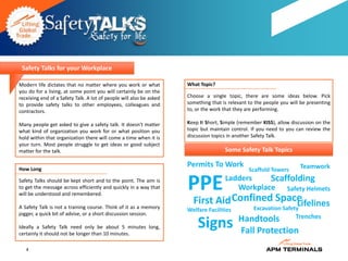 Safety Talks for your Workplace

Modern life dictates that no matter where you work or what           What Topic?
you do for a living, at some point you will certainly be on the
receiving end of a Safety Talk. A lot of people will also be asked   Choose a single topic, there are some ideas below. Pick
to provide safety talks to other employees, colleagues and           something that is relevant to the people you will be presenting
contractors.                                                         to, or the work that they are performing.

Many people get asked to give a safety talk. It doesn't matter       Keep It Short, Simple (remember KISS), allow discussion on the
what kind of organization you work for or what position you          topic but maintain control. If you need to you can review the
hold within that organization there will come a time when it is      discussion topics in another Safety Talk.
your turn. Most people struggle to get ideas or good subject
matter for the talk.                                                                 Some Safety Talk Topics

How Long
                                                                     Permits To Work                                  Teamwork
                                                                                                Scaffold Towers
Safety Talks should be kept short and to the point. The aim is
to get the message across efficiently and quickly in a way that
will be understood and remembered.
                                                                     PPE             Ladders    Scaffolding
                                                                                        Workplace Safety Helmets

A Safety Talk is not a training course. Think of it as a memory
                                                                       First Aid Confined Space
                                                                                              Lifelines
                                                                     Welfare Facilities           Excavation Safety
jogger, a quick bit of advise, or a short discussion session.
                                                                                           Handtools     Trenches
Ideally a Safety Talk need only be about 5 minutes long,
certainly it should not be longer than 10 minutes.
                                                                         Signs             Fall Protection
   4
 