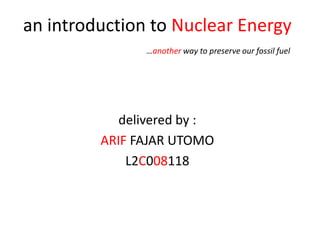 an introduction to Nuclear Energy
               …another way to preserve our fossil fuel




            delivered by :
         ARIF FAJAR UTOMO
             L2C008118
 