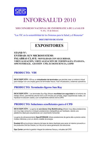 INFORSALUD 2010
  XIII CONGRESO NACIONAL DE INFORMATICA DE LA SALUD
                                    9, 10 y 11 de febrero

"Las TIC en la sostenibilidad de los Sistemas para la Salud y el Bienestar"
                                  DOCUMENTO DE STAND


                            EXPOSITORES
STAND Nº:
ENTIDAD: SUN MICROSYSTEMS
PALABRAS CLAVE: MOVILIDAD CON SEGURIDAD,
VIRTUALIZACIÓN, VIRTUALIZACIÓN DE TERMINALES, EXADATA,
OPENSTORAGE, GESTIÓN CPD, ECOEFICIENCIA, LOPD



PRODUCTO: VDI

DESCRIPCIÓN: VDI es un virtualizador de terminales que permite crear un entorno virtual
para trabajar con una amplia gama de terminales físicos, host virtualizados y sistemas operativos.


PRODUCTO: Terminales ligeros Sun Ray

DESCRIPCIÓN: Los terminales Sun Ray ofrecen movilidad con seguridad en el entorno de
trabajo clínico, permitiendo ahorrar de 6 a 20 minutos por jornada, según experiencias reales, sin
hipotecar la solución usada y con cumplimiento estricto de la LOPD



PRODUCTO: Soluciones ecoeficientes para el CPD
DESCRIPCIÓN: La gama de servidores Chip Multithreding ofrecen muy altas prestaciones
con muy bajo consumo e incluyen prestaciones criptográficas por hardware, siendo una
plataforma ideal para arquitecturas con crecimiento horizontal.

La gama de almacenamiento OpenSTORAGE ofrece prestaciones de gama alta a precios varios
niveles inferiores y con un ahorro notable de energía.

Exadata V2 es la primera máquina de base de datos diseñada para sacar el máximo provecho a
los productos Grid de Oracle y un hito en la nueva generación de soluciones

Ops Center permite la gestión integral de sistemas físicos y virtuales del CPD
 