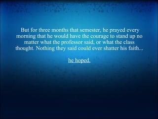  But for three months that semester, he prayed every morning that he would have the courage to stand up no matter what the professor said, or what the class thought. Nothing they said could ever shatter his faith...  he hoped. 